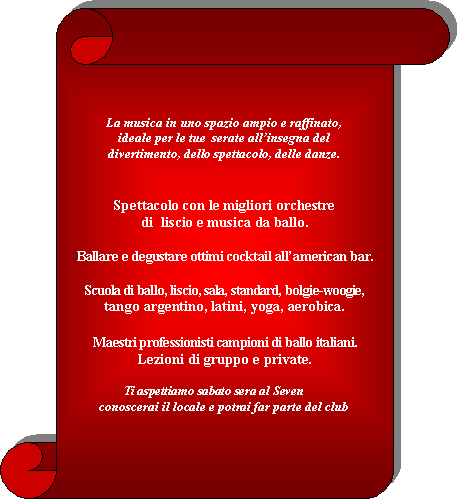 Pergamena 1:        

La musica in uno spazio ampio e raffinato,
ideale per le tue  serate all�insegna del
divertimento, dello spettacolo, delle danze.


Spettacolo con le migliori orchestre
di  liscio e musica da ballo. 

Ballare e degustare ottimi cocktail all�american bar.

Scuola di ballo, liscio, sala, standard, bolgie-woogie,
tango argentino, latini, yoga, aerobica.

Maestri professionisti campioni di ballo italiani.
Lezioni di gruppo e private.

                Ti aspettiamo sabato sera al Seven
conoscerai il locale e potrai far parte del club


