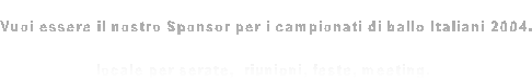 Vuoi essere il nostro Sponsor per i campionati di ballo Italiani 2004.
 
locale per serate,  riunioni, feste, meeting. 