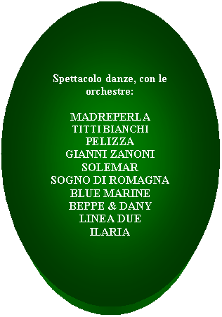 Ovale: Spettacolo danze, con le          orchestre:

MADREPERLA
TITTI BIANCHI
PELIZZA
GIANNI ZANONI
SOLEMAR
SOGNO DI ROMAGNA
BLUE MARINE
BEPPE & DANY
LINEA DUE
ILARIA

